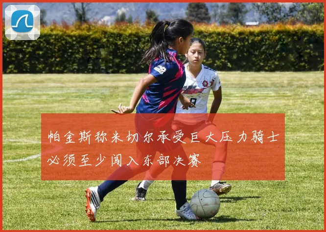 帕金斯称米切尔承受巨大压力骑士必须至少闯入东部决赛