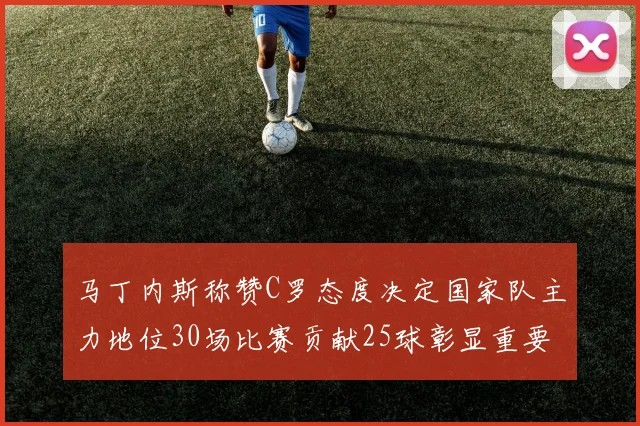 马丁内斯称赞C罗态度决定国家队主力地位30场比赛贡献25球彰显重要性