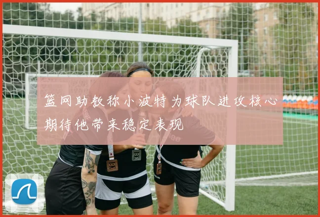 篮网助教称小波特为球队进攻核心期待他带来稳定表现