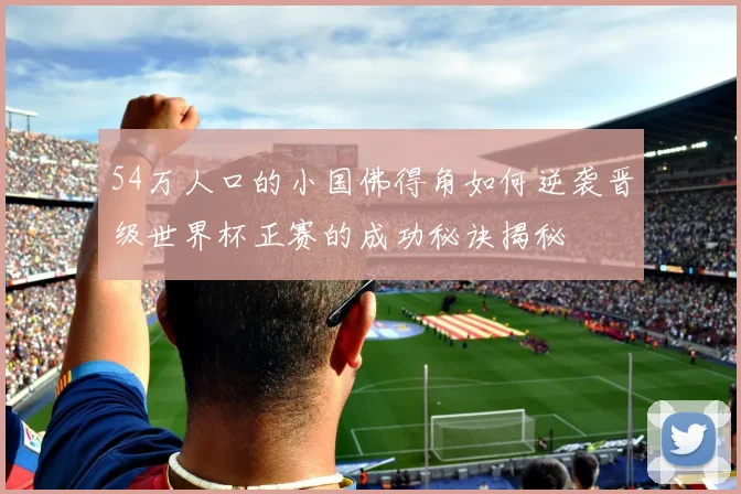 54万人口的小国佛得角如何逆袭晋级世界杯正赛的成功秘诀揭秘