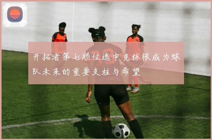 开拓者第七顺位选中克林根成为球队未来的重要支柱与希望