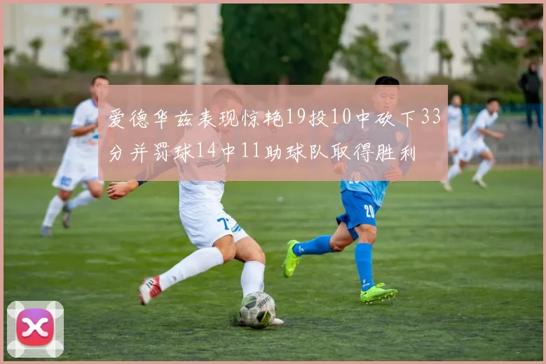 爱德华兹表现惊艳19投10中砍下33分并罚球14中11助球队取得胜利