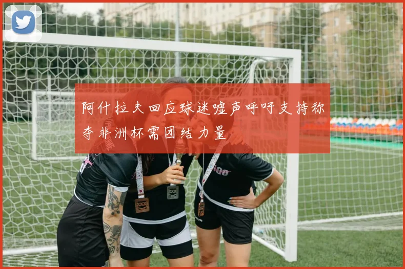 阿什拉夫回应球迷嘘声呼吁支持称夺非洲杯需团结力量