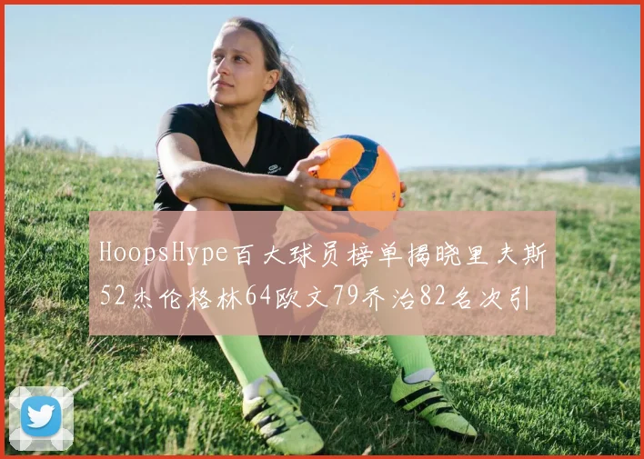 HoopsHype百大球员榜单揭晓里夫斯52杰伦格林64欧文79乔治82名次引关注