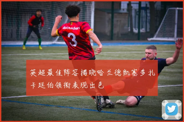英超最佳阵容揭晓哈兰德凯塞多扎卡廷伯领衔表现出色