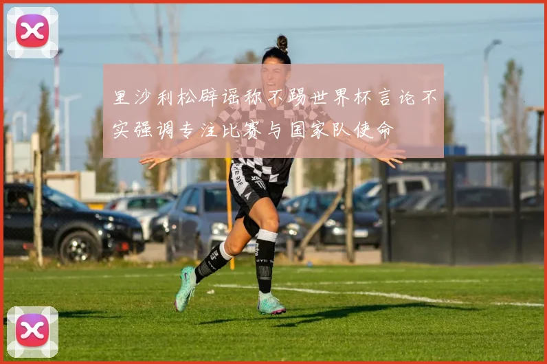 里沙利松辟谣称不踢世界杯言论不实强调专注比赛与国家队使命