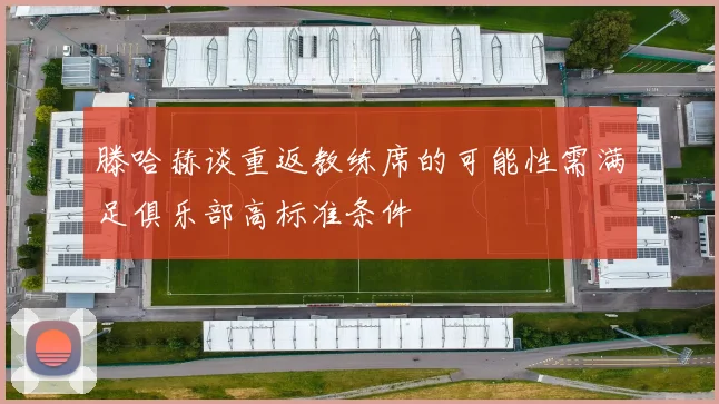 滕哈赫谈重返教练席的可能性需满足俱乐部高标准条件