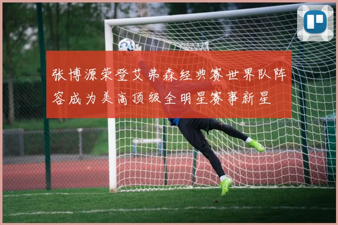 张博源荣登艾弗森经典赛世界队阵容成为美高顶级全明星赛事新星