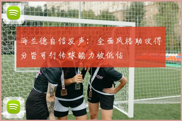 海兰德自信发声：全面风格助攻得分皆可行传球能力被低估