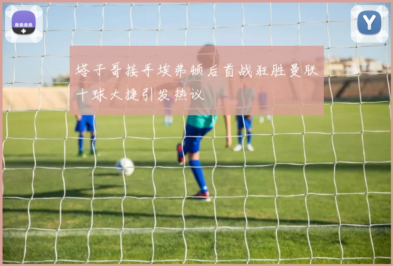 塔子哥接手埃弗顿后首战狂胜曼联十球大捷引发热议