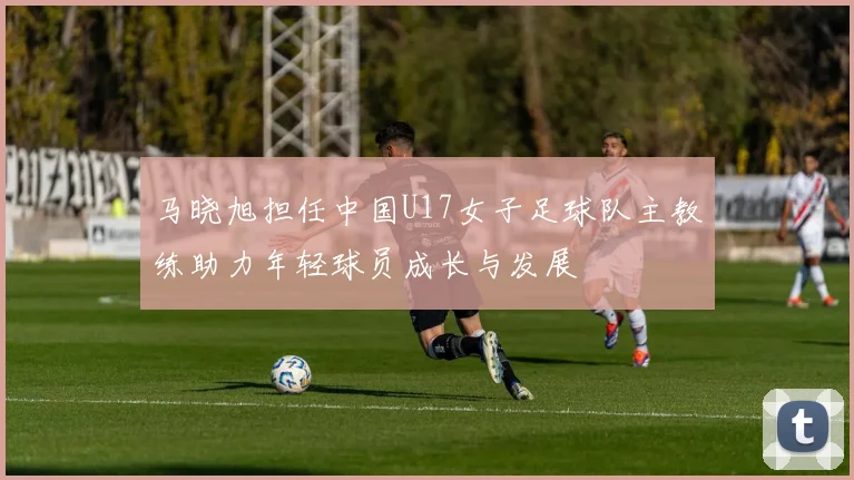 马晓旭担任中国U17女子足球队主教练助力年轻球员成长与发展