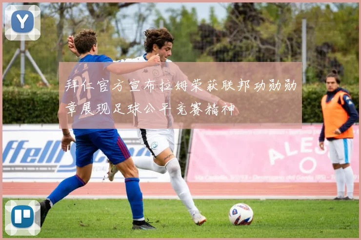 拜仁官方宣布拉姆荣获联邦功勋勋章展现足球公平竞赛精神