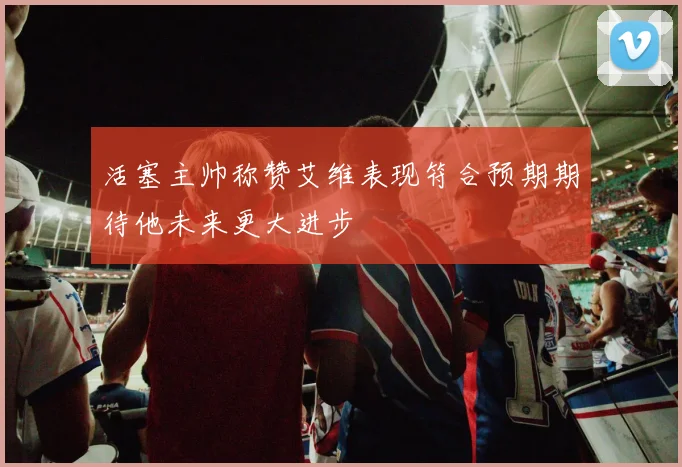 活塞主帅称赞艾维表现符合预期期待他未来更大进步