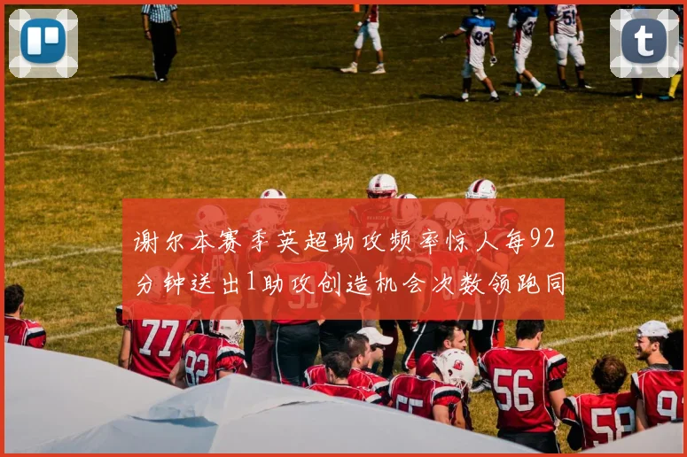 谢尔本赛季英超助攻频率惊人每92分钟送出1助攻创造机会次数领跑同期
